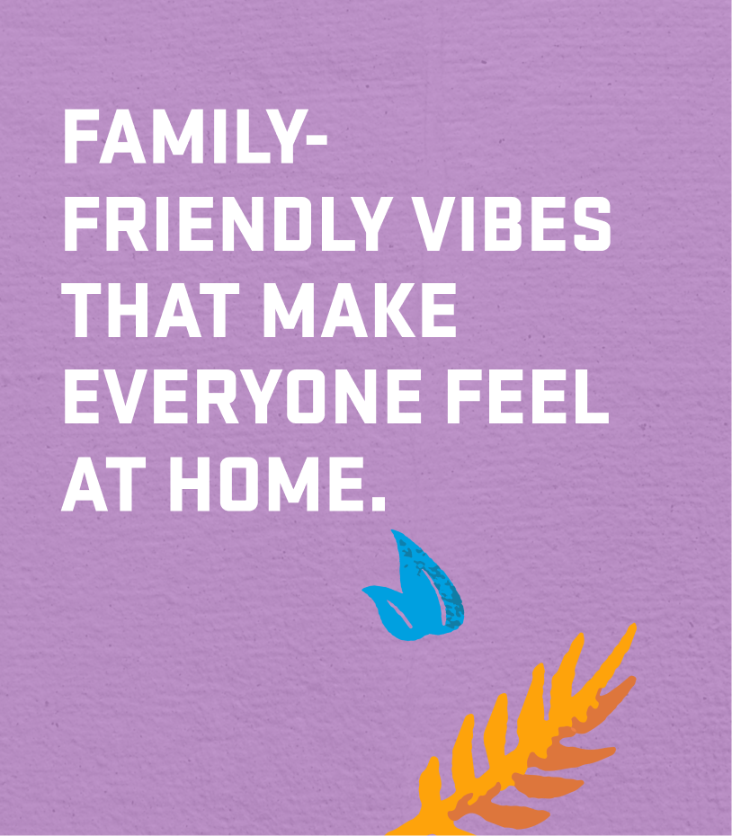 FAMILY-FRIENDLY VIBES THAT MAKE EVERYONE FEEL AT HOME.