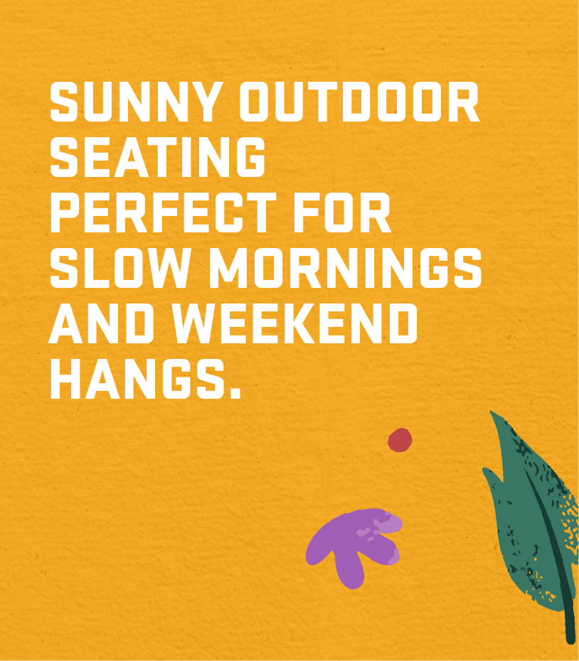 SUNNY OUTDOOR SEATING PERFECT FOR SLOW MORNINGS AND WEEKEND HANGS.